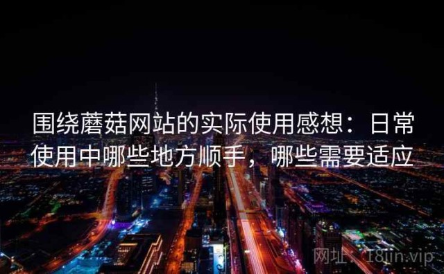 围绕蘑菇网站的实际使用感想：日常使用中哪些地方顺手，哪些需要适应