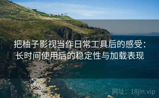 把柚子影视当作日常工具后的感受：长时间使用后的稳定性与加载表现