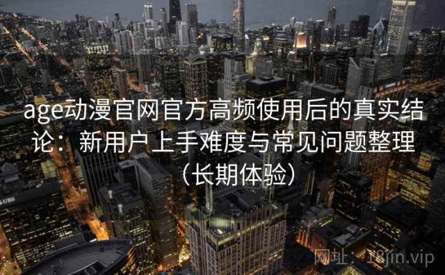 age动漫官网官方高频使用后的真实结论：新用户上手难度与常见问题整理（长期体验）