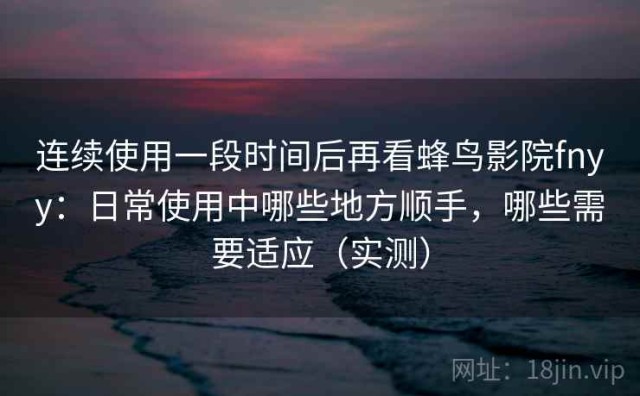 连续使用一段时间后再看蜂鸟影院fnyy：日常使用中哪些地方顺手，哪些需要适应（实测）