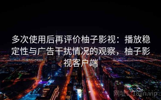 多次使用后再评价柚子影视：播放稳定性与广告干扰情况的观察，柚子影视客户端