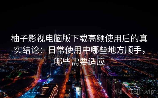 柚子影视电脑版下载高频使用后的真实结论：日常使用中哪些地方顺手，哪些需要适应