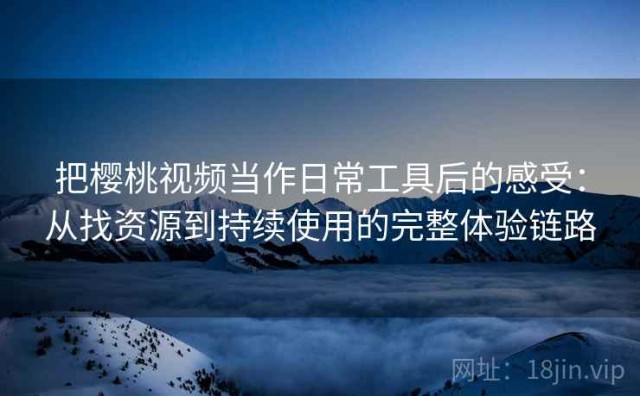 把樱桃视频当作日常工具后的感受：从找资源到持续使用的完整体验链路