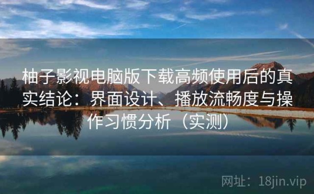 柚子影视电脑版下载高频使用后的真实结论：界面设计、播放流畅度与操作习惯分析（实测）