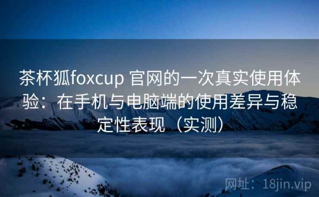 茶杯狐foxcup 官网的一次真实使用体验：在手机与电脑端的使用差异与稳定性表现（实测）