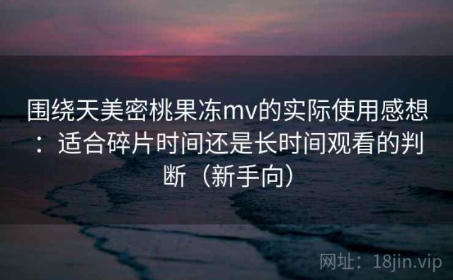 围绕天美密桃果冻mv的实际使用感想：适合碎片时间还是长时间观看的判断（新手向）