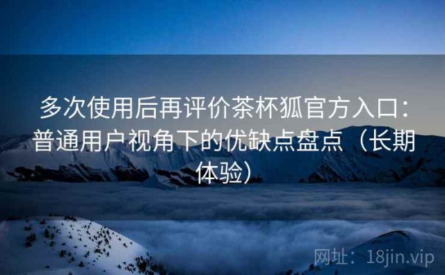 多次使用后再评价茶杯狐官方入口：普通用户视角下的优缺点盘点（长期体验）