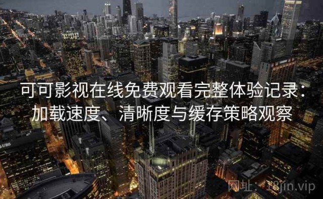 可可影视在线免费观看完整体验记录：加载速度、清晰度与缓存策略观察