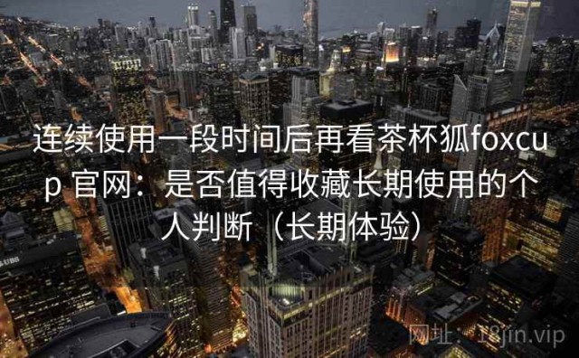 连续使用一段时间后再看茶杯狐foxcup 官网：是否值得收藏长期使用的个人判断（长期体验）