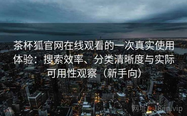茶杯狐官网在线观看的一次真实使用体验：搜索效率、分类清晰度与实际可用性观察（新手向）
