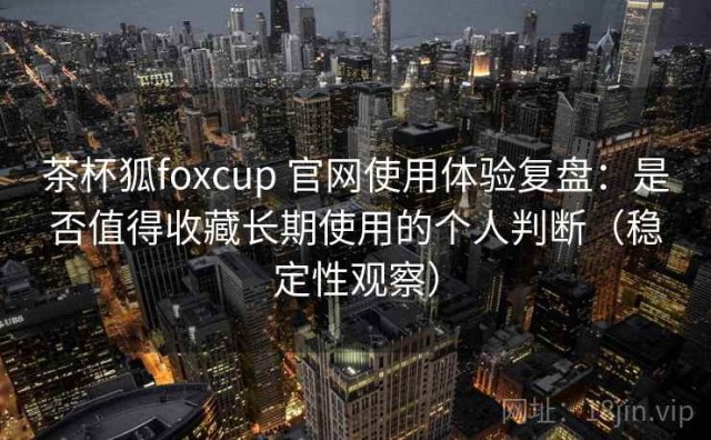 茶杯狐foxcup 官网使用体验复盘：是否值得收藏长期使用的个人判断（稳定性观察）