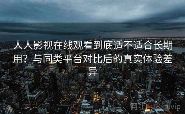人人影视在线观看到底适不适合长期用？与同类平台对比后的真实体验差异