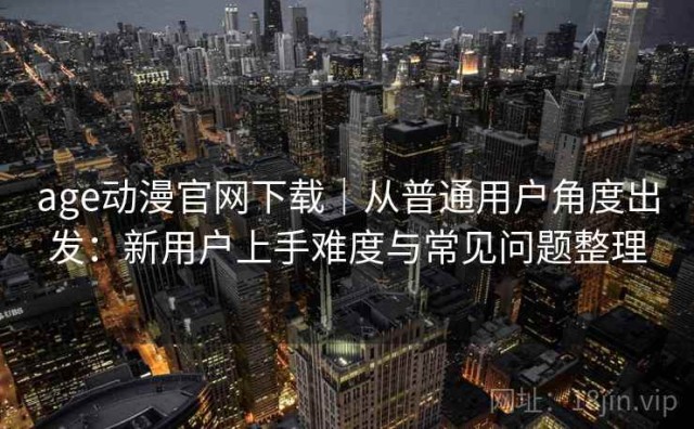 age动漫官网下载｜从普通用户角度出发：新用户上手难度与常见问题整理