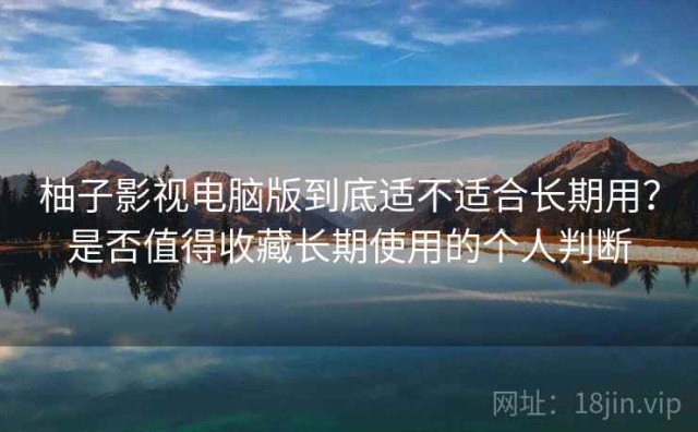 柚子影视电脑版到底适不适合长期用？是否值得收藏长期使用的个人判断