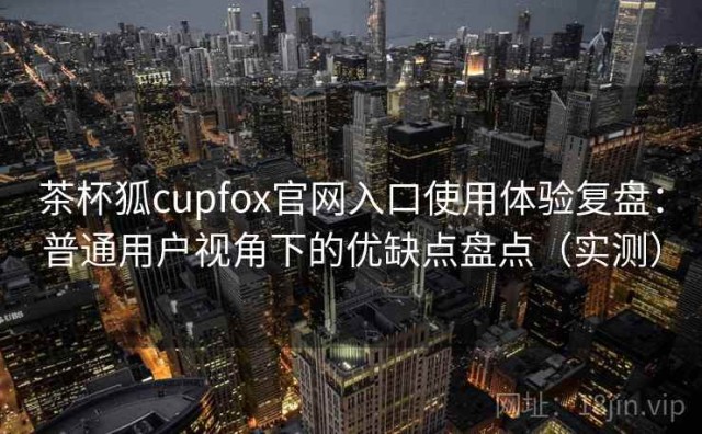 茶杯狐cupfox官网入口使用体验复盘：普通用户视角下的优缺点盘点（实测）