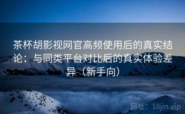 茶杯胡影视网官高频使用后的真实结论：与同类平台对比后的真实体验差异（新手向）