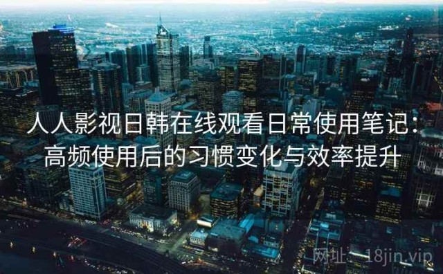 人人影视日韩在线观看日常使用笔记：高频使用后的习惯变化与效率提升