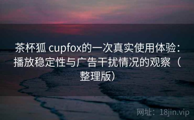 茶杯狐 cupfox的一次真实使用体验：播放稳定性与广告干扰情况的观察（整理版）