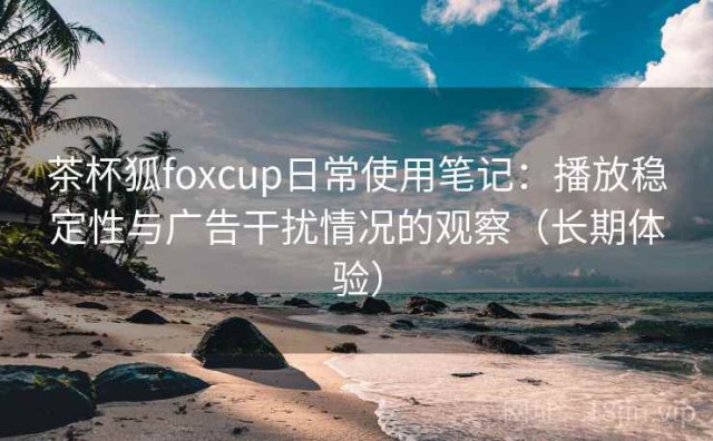 茶杯狐foxcup日常使用笔记：播放稳定性与广告干扰情况的观察（长期体验）