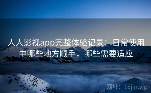 人人影视app完整体验记录：日常使用中哪些地方顺手，哪些需要适应