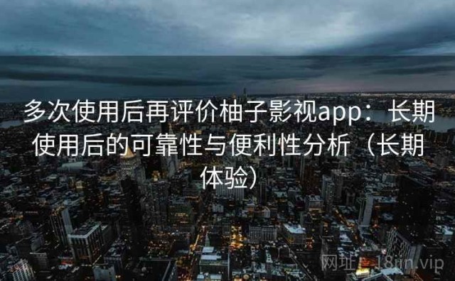 多次使用后再评价柚子影视app：长期使用后的可靠性与便利性分析（长期体验）