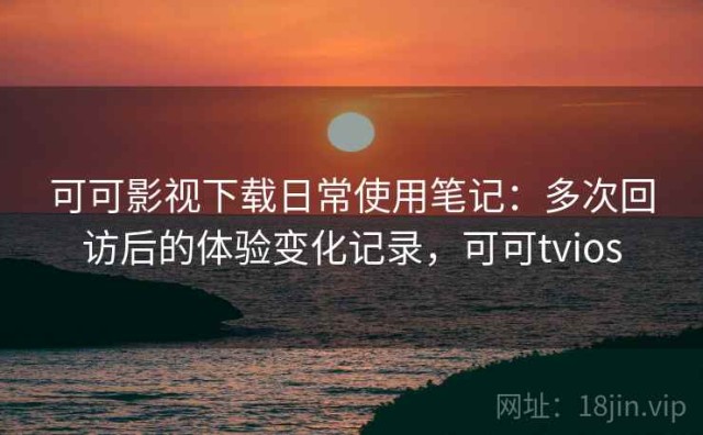 可可影视下载日常使用笔记：多次回访后的体验变化记录，可可tvios