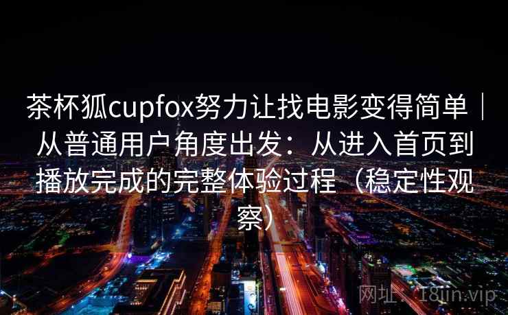 茶杯狐cupfox努力让找电影变得简单｜从普通用户角度出发：从进入首页到播放完成的完整体验过程（稳定性观察）