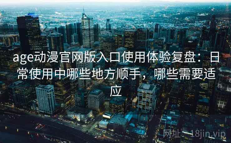 age动漫官网版入口使用体验复盘：日常使用中哪些地方顺手，哪些需要适应