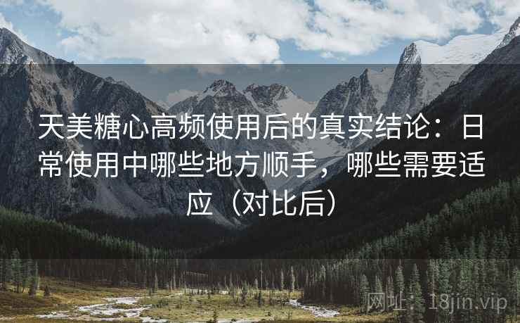天美糖心高频使用后的真实结论：日常使用中哪些地方顺手，哪些需要适应（对比后）