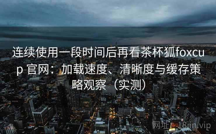 连续使用一段时间后再看茶杯狐foxcup 官网：加载速度、清晰度与缓存策略观察（实测）