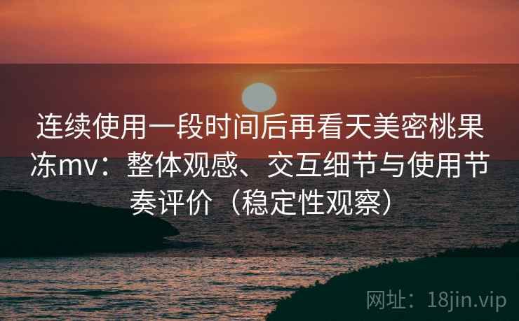 连续使用一段时间后再看天美密桃果冻mv：整体观感、交互细节与使用节奏评价（稳定性观察）