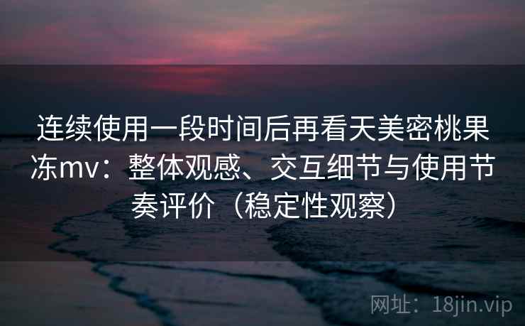 连续使用一段时间后再看天美密桃果冻mv：整体观感、交互细节与使用节奏评价（稳定性观察）
