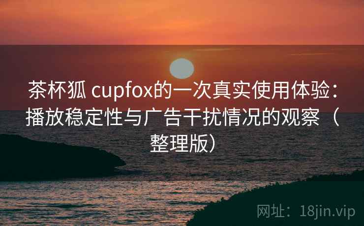 茶杯狐 cupfox的一次真实使用体验：播放稳定性与广告干扰情况的观察（整理版）