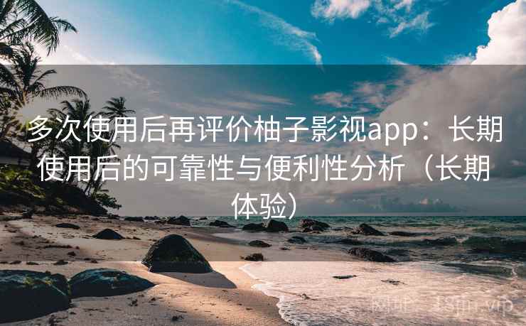 多次使用后再评价柚子影视app：长期使用后的可靠性与便利性分析（长期体验）