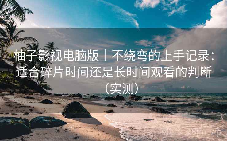 柚子影视电脑版｜不绕弯的上手记录：适合碎片时间还是长时间观看的判断（实测）