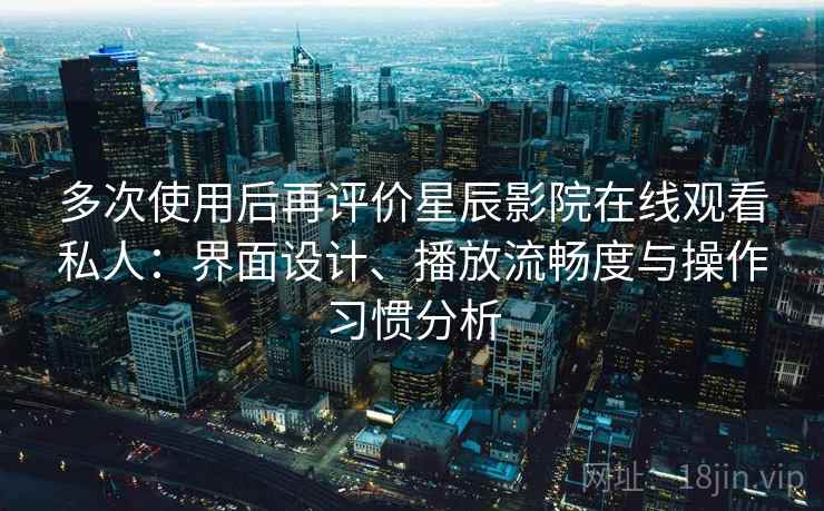 多次使用后再评价星辰影院在线观看私人：界面设计、播放流畅度与操作习惯分析