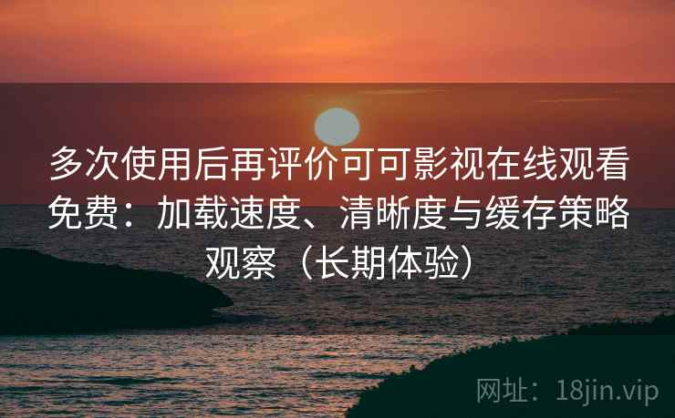 多次使用后再评价可可影视在线观看免费：加载速度、清晰度与缓存策略观察（长期体验）