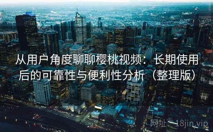 从用户角度聊聊樱桃视频：长期使用后的可靠性与便利性分析（整理版）
