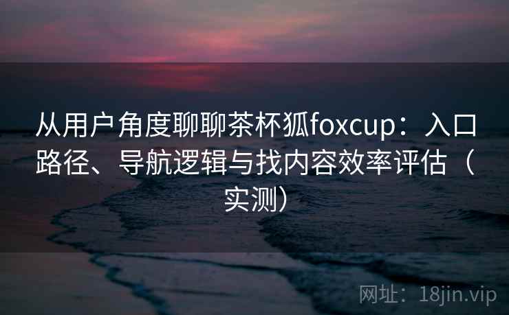 从用户角度聊聊茶杯狐foxcup：入口路径、导航逻辑与找内容效率评估（实测）