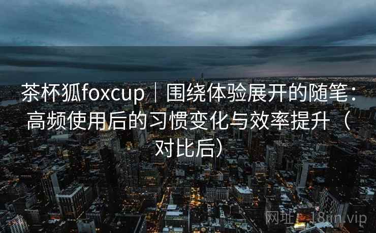 茶杯狐foxcup|围绕体验展开的随笔:高频使用后的习惯变化与效率提升(对比后) 茶杯狐foxcup|围绕体验展开的随笔:高频使用后的习惯变化与效率提升(对比后)