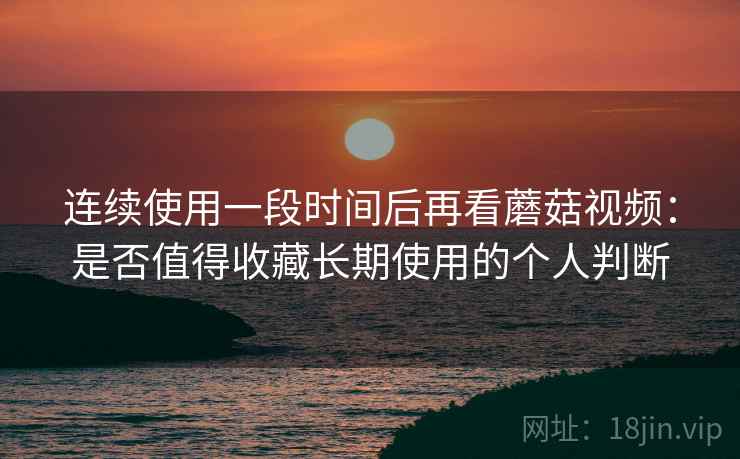 连续使用一段时间后再看蘑菇视频:是否值得收藏长期使用的个人判断 连续使用一段时间后再看蘑菇视频:是否值得收藏长期使用的个人判断
