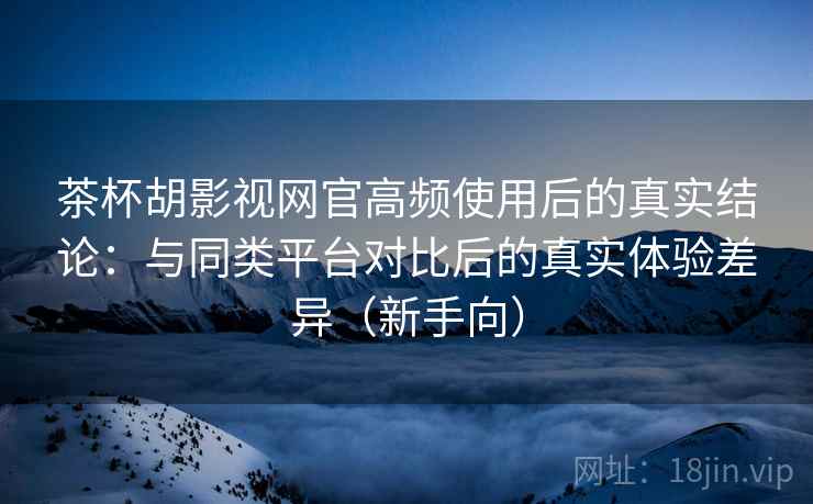 茶杯胡影视网官高频使用后的真实结论：与同类平台对比后的真实体验差异（新手向）