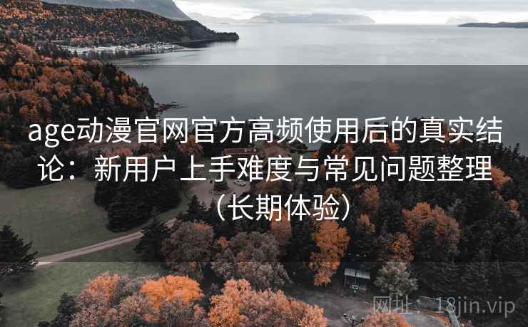 age动漫官网官方高频使用后的真实结论:新用户上手难度与常见问题整理(长期体验) age动漫官网官方高频使用后的真实结论:新用户上手难度与常见问题整理(长期体验)