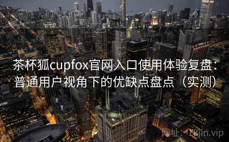 茶杯狐cupfox官网入口使用体验复盘：普通用户视角下的优缺点盘点（实测）