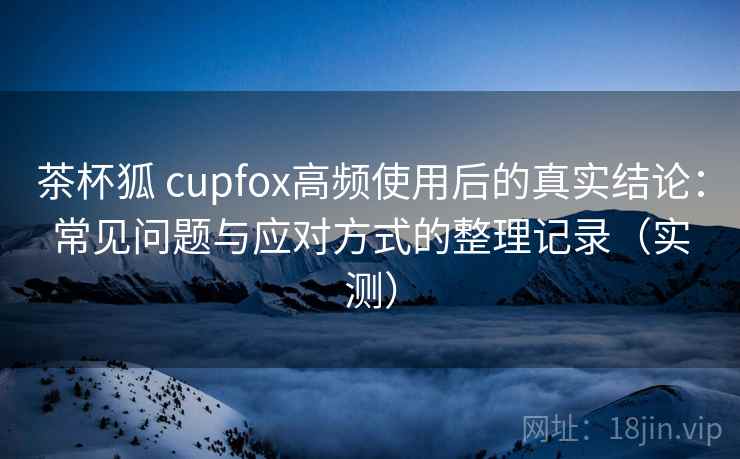 茶杯狐 cupfox高频使用后的真实结论:常见问题与应对方式的整理记录(实测) 茶杯狐 cupfox高频使用后的真实结论:常见问题与应对方式的整理记录(实测)