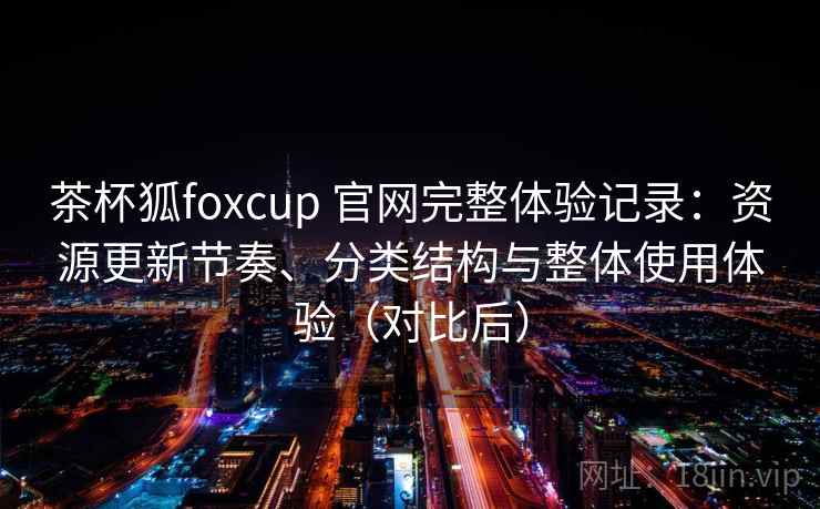 茶杯狐foxcup 官网完整体验记录：资源更新节奏、分类结构与整体使用体验（对比后）