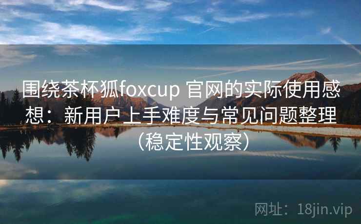 围绕茶杯狐foxcup 官网的实际使用感想：新用户上手难度与常见问题整理（稳定性观察）