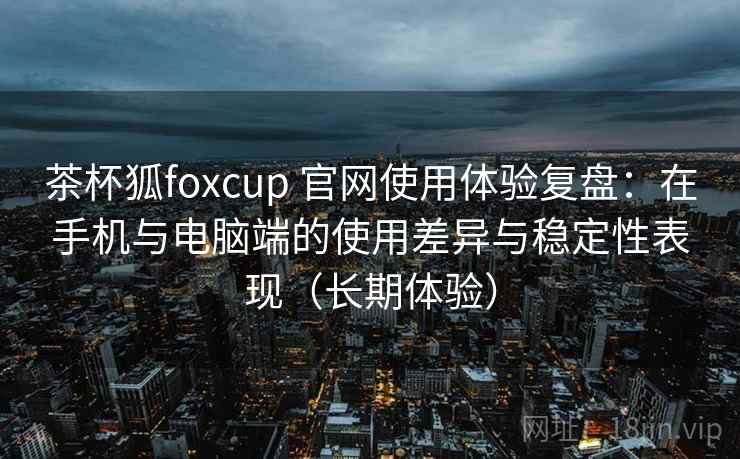 茶杯狐foxcup 官网使用体验复盘：在手机与电脑端的使用差异与稳定性表现（长期体验）