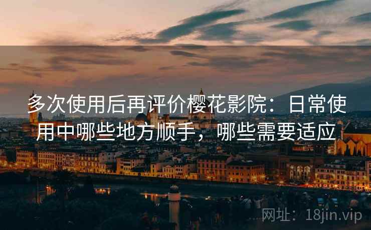 多次使用后再评价樱花影院：日常使用中哪些地方顺手，哪些需要适应
