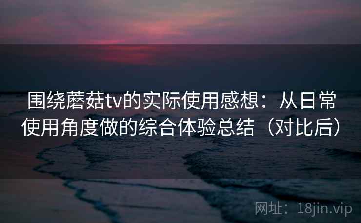 围绕蘑菇tv的实际使用感想：从日常使用角度做的综合体验总结（对比后）